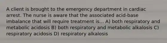 A client is brought to the emergency department in cardiac arrest. The nurse is aware that the associated acid-base imbalance that will require treatment is... A) both respiratory and metabolic acidosis B) both respiratory and metabolic alkalosis C) respiratory acidosis D) respiratory alkalosis