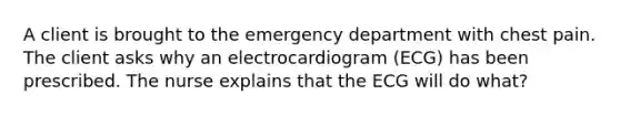 A client is brought to the emergency department with chest pain. The client asks why an electrocardiogram (ECG) has been prescribed. The nurse explains that the ECG will do what?