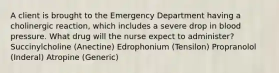 A client is brought to the Emergency Department having a cholinergic reaction, which includes a severe drop in blood pressure. What drug will the nurse expect to administer? Succinylcholine (Anectine) Edrophonium (Tensilon) Propranolol (Inderal) Atropine (Generic)