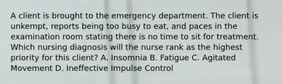 A client is brought to the emergency department. The client is unkempt, reports being too busy to eat, and paces in the examination room stating there is no time to sit for treatment. Which nursing diagnosis will the nurse rank as the highest priority for this client? A. Insomnia B. Fatigue C. Agitated Movement D. Ineffective Impulse Control