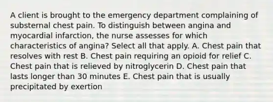 A client is brought to the emergency department complaining of substernal chest pain. To distinguish between angina and myocardial infarction, the nurse assesses for which characteristics of angina? Select all that apply. A. Chest pain that resolves with rest B. Chest pain requiring an opioid for relief C. Chest pain that is relieved by nitroglycerin D. Chest pain that lasts longer than 30 minutes E. Chest pain that is usually precipitated by exertion