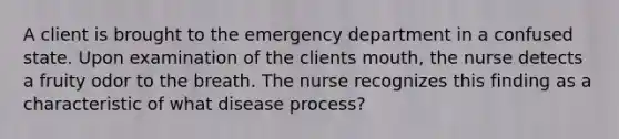 A client is brought to the emergency department in a confused state. Upon examination of the clients mouth, the nurse detects a fruity odor to the breath. The nurse recognizes this finding as a characteristic of what disease process?