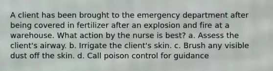 A client has been brought to the emergency department after being covered in fertilizer after an explosion and fire at a warehouse. What action by the nurse is best? a. Assess the client's airway. b. Irrigate the client's skin. c. Brush any visible dust off the skin. d. Call poison control for guidance