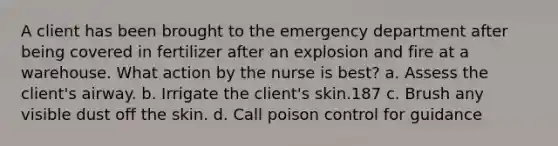 A client has been brought to the emergency department after being covered in fertilizer after an explosion and fire at a warehouse. What action by the nurse is best? a. Assess the client's airway. b. Irrigate the client's skin.187 c. Brush any visible dust off the skin. d. Call poison control for guidance