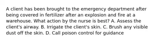 A client has been brought to the emergency department after being covered in fertilizer after an explosion and fire at a warehouse. What action by the nurse is best? A. Assess the client's airway. B. Irrigate the client's skin. C. Brush any visible dust off the skin. D. Call poison control for guidance