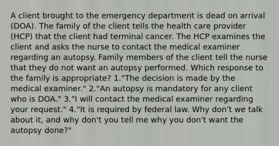 A client brought to the emergency department is dead on arrival (DOA). The family of the client tells the health care provider (HCP) that the client had terminal cancer. The HCP examines the client and asks the nurse to contact the medical examiner regarding an autopsy. Family members of the client tell the nurse that they do not want an autopsy performed. Which response to the family is appropriate? 1."The decision is made by the medical examiner." 2."An autopsy is mandatory for any client who is DOA." 3."I will contact the medical examiner regarding your request." 4."It is required by federal law. Why don't we talk about it, and why don't you tell me why you don't want the autopsy done?"