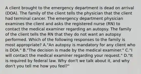 A client brought to the emergency department is dead on arrival (DOA). The family of the client tells the physician that the client had terminal cancer. The emergency department physician examines the client and asks the registered nurse (RN) to contact the medical examiner regarding an autopsy. The family of the client tells the RN that they do not want an autopsy performed. Which of the following responses to the family is most appropriate? A."An autopsy is mandatory for any client who is DOA." B."The decision is made by the medical examiner." C."I will contact the medical examiner regarding your request." D."It is required by federal law. Why don't we talk about it, and why don't you tell me how you feel?"