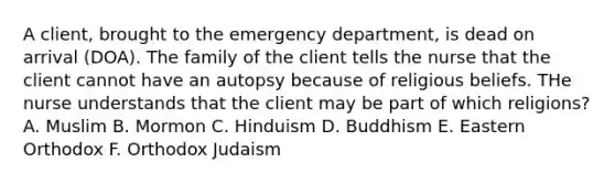 A client, brought to the emergency department, is dead on arrival (DOA). The family of the client tells the nurse that the client cannot have an autopsy because of religious beliefs. THe nurse understands that the client may be part of which religions? A. Muslim B. Mormon C. Hinduism D. Buddhism E. Eastern Orthodox F. Orthodox Judaism