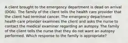 A client brought to the emergency department is dead on arrival (DOA). The family of the client tells the health care provider that the client had terminal cancer. The emergency department health care provider examines the client and asks the nurse to contact the medical examiner regarding an autopsy. The family of the client tells the nurse that they do not want an autopsy performed. Which response to the family is appropriate?