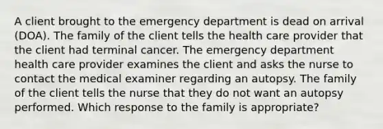 A client brought to the emergency department is dead on arrival (DOA). The family of the client tells the health care provider that the client had terminal cancer. The emergency department health care provider examines the client and asks the nurse to contact the medical examiner regarding an autopsy. The family of the client tells the nurse that they do not want an autopsy performed. Which response to the family is appropriate?