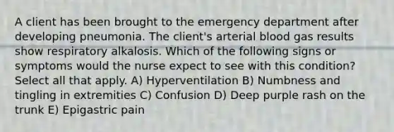 A client has been brought to the emergency department after developing pneumonia. The client's arterial blood gas results show respiratory alkalosis. Which of the following signs or symptoms would the nurse expect to see with this condition? Select all that apply. A) Hyperventilation B) Numbness and tingling in extremities C) Confusion D) Deep purple rash on the trunk E) Epigastric pain