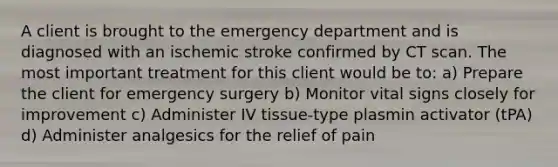 A client is brought to the emergency department and is diagnosed with an ischemic stroke confirmed by CT scan. The most important treatment for this client would be to: a) Prepare the client for emergency surgery b) Monitor vital signs closely for improvement c) Administer IV tissue-type plasmin activator (tPA) d) Administer analgesics for the relief of pain