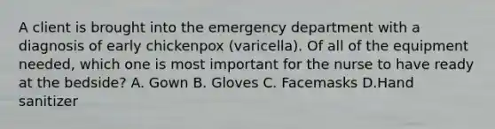 A client is brought into the emergency department with a diagnosis of early chickenpox (varicella). Of all of the equipment needed, which one is most important for the nurse to have ready at the bedside? A. Gown B. Gloves C. Facemasks D.Hand sanitizer