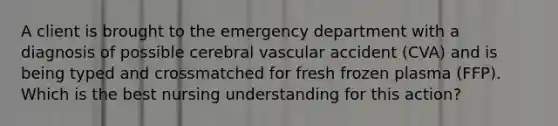 A client is brought to the emergency department with a diagnosis of possible cerebral vascular accident (CVA) and is being typed and crossmatched for fresh frozen plasma (FFP). Which is the best nursing understanding for this action?