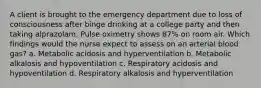 A client is brought to the emergency department due to loss of consciousness after binge drinking at a college party and then taking alprazolam. Pulse oximetry shows 87% on room air. Which findings would the nurse expect to assess on an arterial blood gas? a. Metabolic acidosis and hyperventilation b. Metabolic alkalosis and hypoventilation c. Respiratory acidosis and hypoventilation d. Respiratory alkalosis and hyperventilation