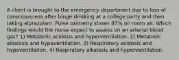 A client is brought to the emergency department due to loss of consciousness after binge drinking at a college party and then taking alprazolam. Pulse oximetry shows 87% on room air. Which findings would the nurse expect to assess on an arterial blood gas? 1) Metabolic acidosis and hyperventilation. 2) Metabolic alkalosis and hypoventilation. 3) Respiratory acidosis and hypoventilaiton. 4) Respiratory alkalosis and hyperventilation.