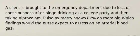 A client is brought to the emergency department due to loss of consciousness after binge drinking at a college party and then taking alprazolam. Pulse oximetry shows 87% on room air. Which findings would the nurse expect to assess on an arterial blood gas?