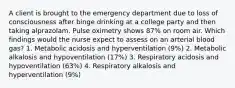 A client is brought to the emergency department due to loss of consciousness after binge drinking at a college party and then taking alprazolam. Pulse oximetry shows 87% on room air. Which findings would the nurse expect to assess on an arterial blood gas? 1. Metabolic acidosis and hyperventilation (9%) 2. Metabolic alkalosis and hypoventilation (17%) 3. Respiratory acidosis and hypoventilation (63%) 4. Respiratory alkalosis and hyperventilation (9%)