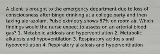 A client is brought to the emergency department due to loss of consciousness after binge drinking at a college party and then taking alprazolam. Pulse oximetry shows 87% on room air. Which findings would the nurse expect to assess on an arterial blood gas? 1. Metabolic acidosis and hyperventilation 2. Metabolic alkalosis and hypoventilation 3. Respiratory acidosis and hypoventilation 4. Respiratory alkalosis and hyperventilation