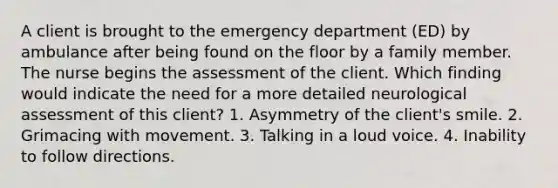 A client is brought to the emergency department (ED) by ambulance after being found on the floor by a family member. The nurse begins the assessment of the client. Which finding would indicate the need for a more detailed neurological assessment of this client? 1. Asymmetry of the client's smile. 2. Grimacing with movement. 3. Talking in a loud voice. 4. Inability to follow directions.