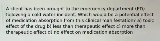 A client has been brought to the emergency department (ED) following a cold water incident. Which would be a potential effect of medication absorption from this clinical manifestation? a) toxic effect of the drug b) less than therapeutic effect c) more than therapeutic effect d) no effect on medication absorption