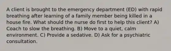 A client is brought to the emergency department (ED) with rapid breathing after learning of a family member being killed in a house fire. What should the nurse do first to help this client? A) Coach to slow the breathing. B) Move to a quiet, calm environment. C) Provide a sedative. D) Ask for a psychiatric consultation.