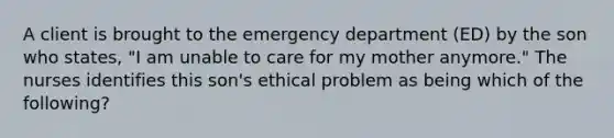 A client is brought to the emergency department (ED) by the son who states, "I am unable to care for my mother anymore." The nurses identifies this son's ethical problem as being which of the following?