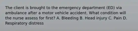 The client is brought to the emergency department (ED) via ambulance after a motor vehicle accident. What condition will the nurse assess for first? A. Bleeding B. Head injury C. Pain D. Respiratory distress