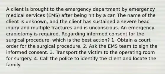 A client is brought to the emergency department by emergency medical services (EMS) after being hit by a car. The name of the client is unknown, and the client has sustained a severe head injury and multiple fractures and is unconscious. An emergency craniotomy is required. Regarding informed consent for the surgical procedure, which is the best action? 1. Obtain a court order for the surgical procedure. 2. Ask the EMS team to sign the informed consent. 3. Transport the victim to the operating room for surgery. 4. Call the police to identify the client and locate the family.