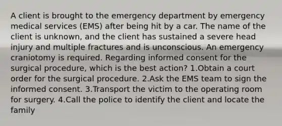 A client is brought to the emergency department by emergency medical services (EMS) after being hit by a car. The name of the client is unknown, and the client has sustained a severe head injury and multiple fractures and is unconscious. An emergency craniotomy is required. Regarding informed consent for the surgical procedure, which is the best action? 1.Obtain a court order for the surgical procedure. 2.Ask the EMS team to sign the informed consent. 3.Transport the victim to the operating room for surgery. 4.Call the police to identify the client and locate the family