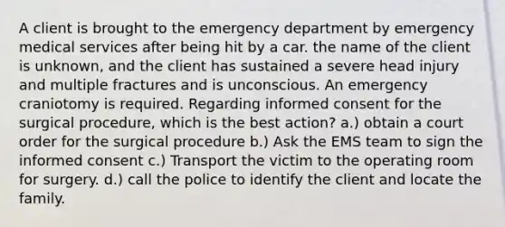 A client is brought to the emergency department by emergency medical services after being hit by a car. the name of the client is unknown, and the client has sustained a severe head injury and multiple fractures and is unconscious. An emergency craniotomy is required. Regarding informed consent for the surgical procedure, which is the best action? a.) obtain a court order for the surgical procedure b.) Ask the EMS team to sign the informed consent c.) Transport the victim to the operating room for surgery. d.) call the police to identify the client and locate the family.