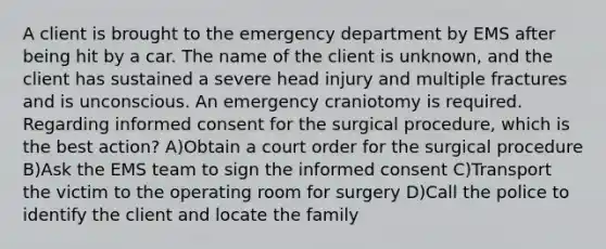 A client is brought to the emergency department by EMS after being hit by a car. The name of the client is unknown, and the client has sustained a severe head injury and multiple fractures and is unconscious. An emergency craniotomy is required. Regarding informed consent for the surgical procedure, which is the best action? A)Obtain a court order for the surgical procedure B)Ask the EMS team to sign the informed consent C)Transport the victim to the operating room for surgery D)Call the police to identify the client and locate the family