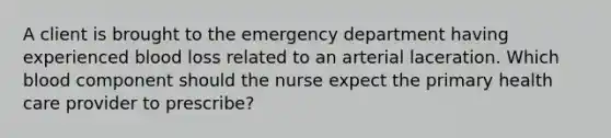 A client is brought to the emergency department having experienced blood loss related to an arterial laceration. Which blood component should the nurse expect the primary health care provider to prescribe?