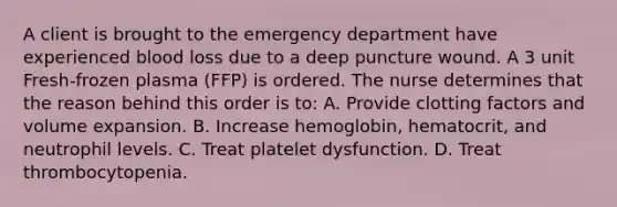 A client is brought to the emergency department have experienced blood loss due to a deep puncture wound. A 3 unit Fresh-frozen plasma (FFP) is ordered. The nurse determines that the reason behind this order is to: A. Provide clotting factors and volume expansion. B. Increase hemoglobin, hematocrit, and neutrophil levels. C. Treat platelet dysfunction. D. Treat thrombocytopenia.