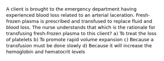 A client is brought to the emergency department having experienced blood loss related to an arterial laceration. Fresh-frozen plasma is prescribed and transfused to replace fluid and blood loss. The nurse understands that which is the rationale for transfusing fresh-frozen plasma to this client? a) To treat the loss of platelets b) To promote rapid volume expansion c) Because a transfusion must be done slowly d) Because it will increase the hemoglobin and hematocrit levels