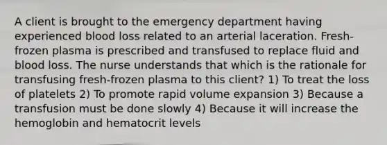 A client is brought to the emergency department having experienced blood loss related to an arterial laceration. Fresh-frozen plasma is prescribed and transfused to replace fluid and blood loss. The nurse understands that which is the rationale for transfusing fresh-frozen plasma to this client? 1) To treat the loss of platelets 2) To promote rapid volume expansion 3) Because a transfusion must be done slowly 4) Because it will increase the hemoglobin and hematocrit levels