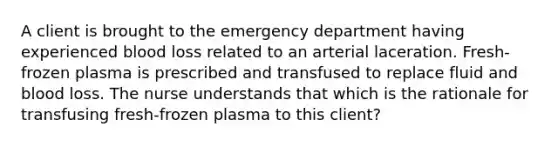 A client is brought to the emergency department having experienced blood loss related to an arterial laceration. Fresh-frozen plasma is prescribed and transfused to replace fluid and blood loss. The nurse understands that which is the rationale for transfusing fresh-frozen plasma to this client?