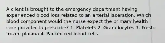 A client is brought to the emergency department having experienced blood loss related to an arterial laceration. Which blood component would the nurse expect the primary health care provider to prescribe? 1. Platelets 2. Granulocytes 3. Fresh-frozen plasma 4. Packed red blood cells