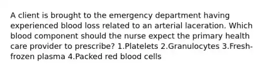 A client is brought to the emergency department having experienced blood loss related to an arterial laceration. Which blood component should the nurse expect the primary health care provider to prescribe? 1.Platelets 2.Granulocytes 3.Fresh-frozen plasma 4.Packed red blood cells