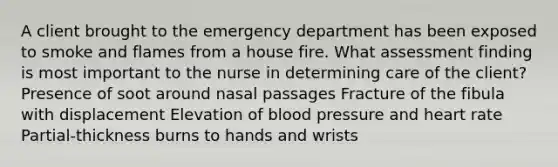 A client brought to the emergency department has been exposed to smoke and flames from a house fire. What assessment finding is most important to the nurse in determining care of the client? Presence of soot around nasal passages Fracture of the fibula with displacement Elevation of blood pressure and heart rate Partial-thickness burns to hands and wrists