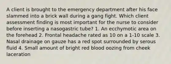 A client is brought to the emergency department after his face slammed into a brick wall during a gang fight. Which client assessment finding is most important for the nurse to consider before inserting a nasogastric tube? 1. An ecchymotic area on the forehead 2. Frontal headache rated as 10 on a 1-10 scale 3. Nasal drainage on gauze has a red spot surrounded by serous fluid 4. Small amount of bright red blood oozing from cheek laceration