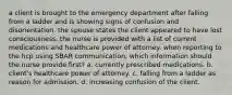 a client is brought to the emergency department after falling from a ladder and is showing signs of confusion and disorientation. the spouse states the client appeared to have lost consciousness. the nurse is provided with a list of current medications and healthcare power of attorney. when reporting to the hcp using SBAR communication, which information should the nurse provide first? a. currently prescribed medications. b. client's healthcare power of attorney. c. falling from a ladder as reason for admission. d. increasing confusion of the client.