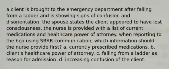 a client is brought to the emergency department after falling from a ladder and is showing signs of confusion and disorientation. the spouse states the client appeared to have lost consciousness. the nurse is provided with a list of current medications and healthcare power of attorney. when reporting to the hcp using SBAR communication, which information should the nurse provide first? a. currently prescribed medications. b. client's healthcare power of attorney. c. falling from a ladder as reason for admission. d. increasing confusion of the client.