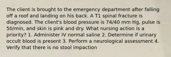 The client is brought to the emergency department after falling off a roof and landing on his back. A T1 spinal fracture is diagnosed. The client's blood pressure is 74/40 mm Hg, pulse is 50/min, and skin is pink and dry. What nursing action is a priority? 1. Administer IV normal saline 2. Determine if urinary occult blood is present 3. Perform a neurological assessment 4. Verify that there is no stool impaction