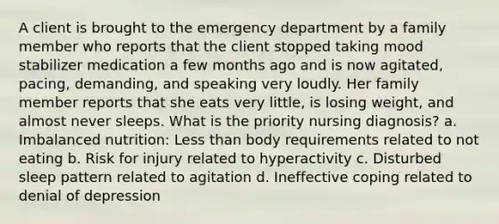 A client is brought to the emergency department by a family member who reports that the client stopped taking mood stabilizer medication a few months ago and is now agitated, pacing, demanding, and speaking very loudly. Her family member reports that she eats very little, is losing weight, and almost never sleeps. What is the priority nursing diagnosis? a. Imbalanced nutrition: Less than body requirements related to not eating b. Risk for injury related to hyperactivity c. Disturbed sleep pattern related to agitation d. Ineffective coping related to denial of depression