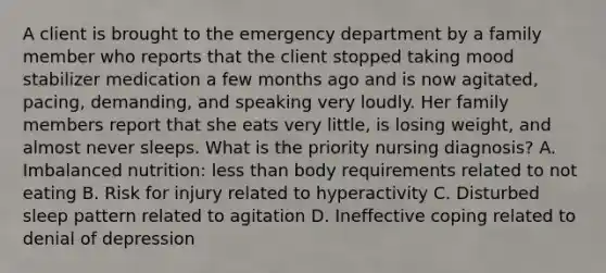 A client is brought to the emergency department by a family member who reports that the client stopped taking mood stabilizer medication a few months ago and is now agitated, pacing, demanding, and speaking very loudly. Her family members report that she eats very little, is losing weight, and almost never sleeps. What is the priority nursing diagnosis? A. Imbalanced nutrition: less than body requirements related to not eating B. Risk for injury related to hyperactivity C. Disturbed sleep pattern related to agitation D. Ineffective coping related to denial of depression