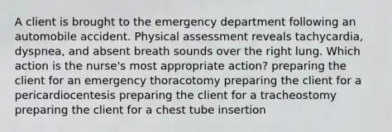 A client is brought to the emergency department following an automobile accident. Physical assessment reveals tachycardia, dyspnea, and absent breath sounds over the right lung. Which action is the nurse's most appropriate action? preparing the client for an emergency thoracotomy preparing the client for a pericardiocentesis preparing the client for a tracheostomy preparing the client for a chest tube insertion