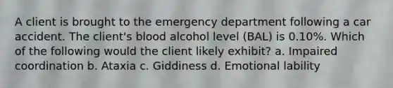 A client is brought to the emergency department following a car accident. The client's blood alcohol level (BAL) is 0.10%. Which of the following would the client likely exhibit? a. Impaired coordination b. Ataxia c. Giddiness d. Emotional lability