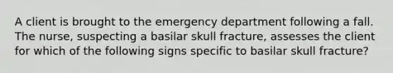 A client is brought to the emergency department following a fall. The nurse, suspecting a basilar skull fracture, assesses the client for which of the following signs specific to basilar skull fracture?