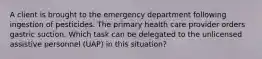 A client is brought to the emergency department following ingestion of pesticides. The primary health care provider orders gastric suction. Which task can be delegated to the unlicensed assistive personnel (UAP) in this situation?